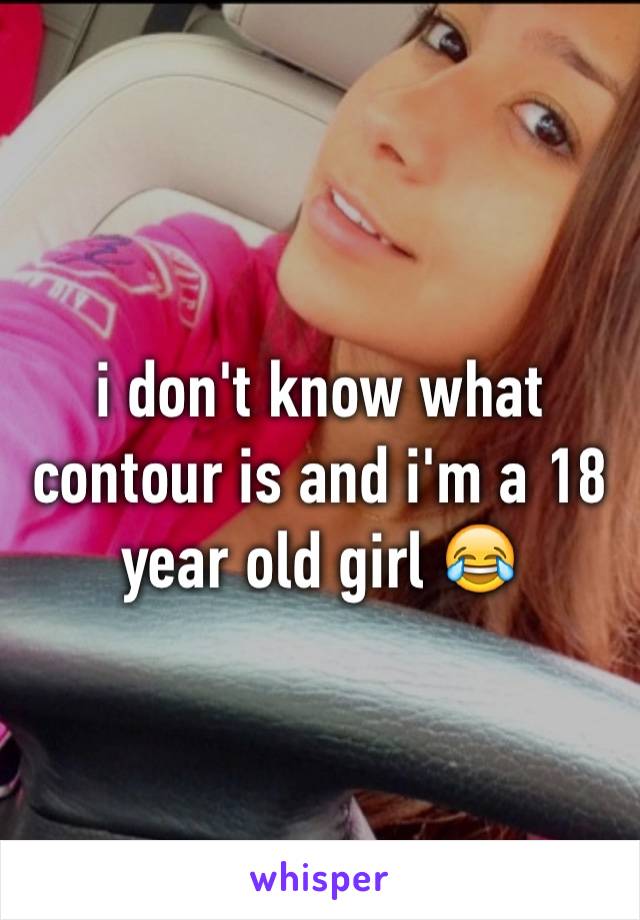 i don't know what contour is and i'm a 18  year old girl 😂