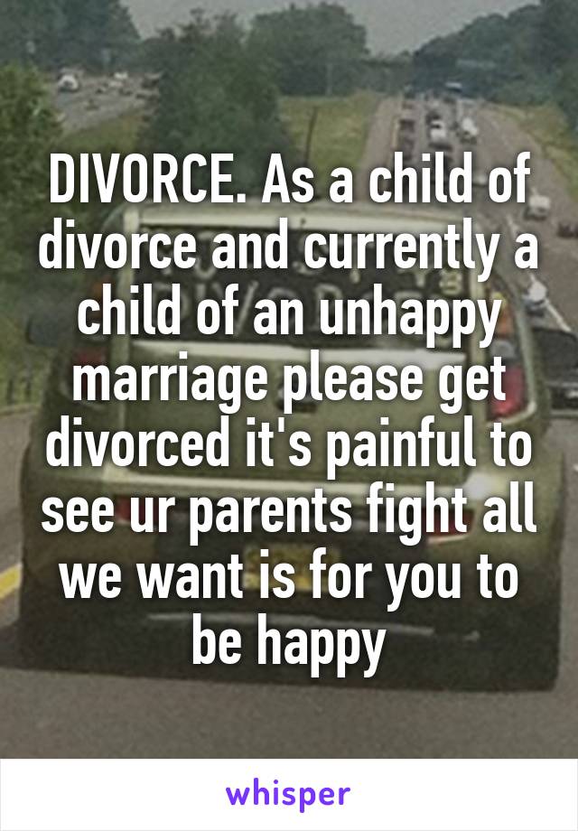 DIVORCE. As a child of divorce and currently a child of an unhappy marriage please get divorced it's painful to see ur parents fight all we want is for you to be happy
