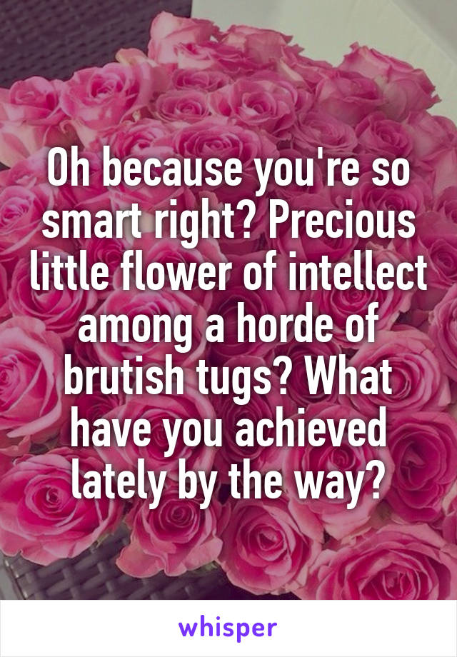 Oh because you're so smart right? Precious little flower of intellect among a horde of brutish tugs? What have you achieved lately by the way?