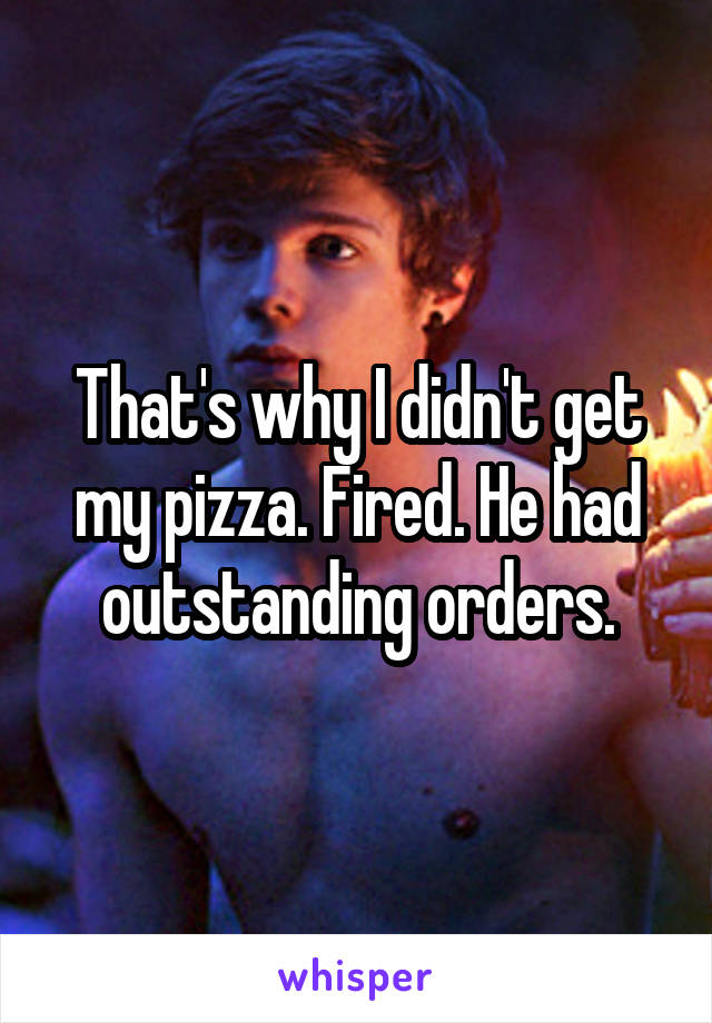 That's why I didn't get my pizza. Fired. He had outstanding orders.