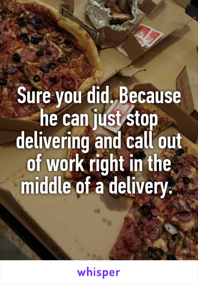 Sure you did. Because he can just stop delivering and call out of work right in the middle of a delivery. 