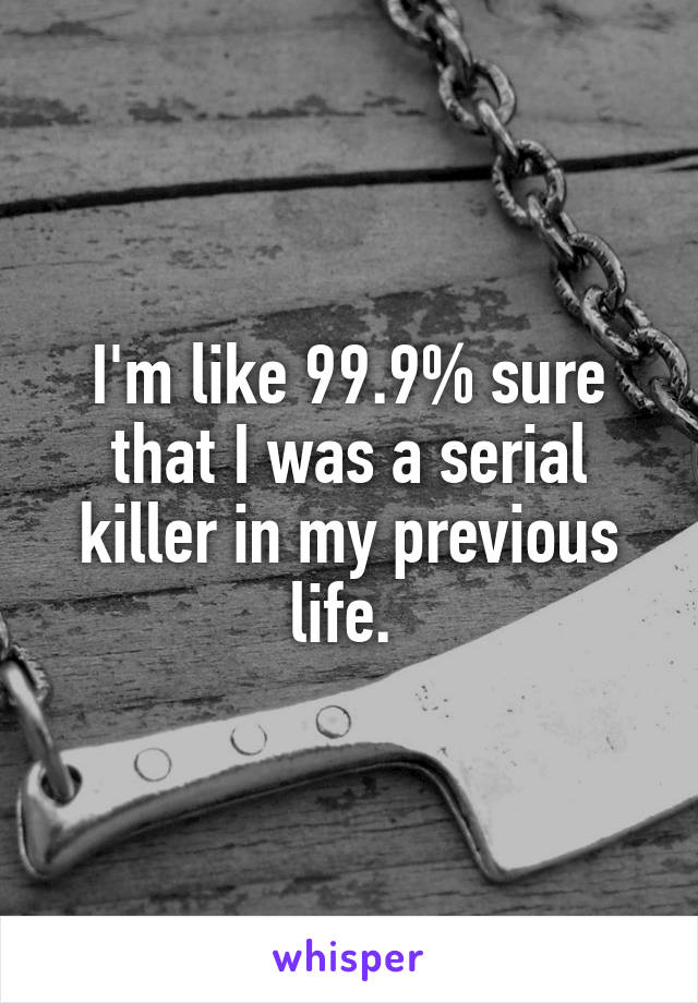 I'm like 99.9% sure that I was a serial killer in my previous life. 