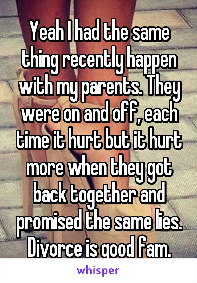 Yeah I had the same thing recently happen with my parents. They were on and off, each time it hurt but it hurt more when they got back together and promised the same lies. Divorce is good fam.