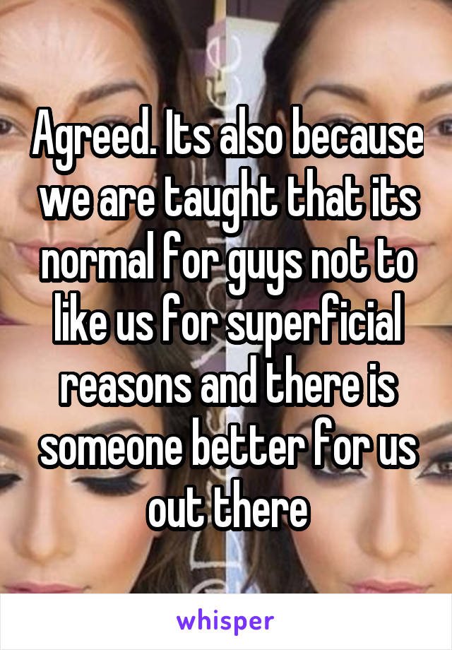 Agreed. Its also because we are taught that its normal for guys not to like us for superficial reasons and there is someone better for us out there