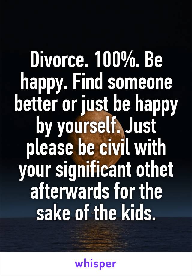 Divorce. 100%. Be happy. Find someone better or just be happy by yourself. Just please be civil with your significant othet afterwards for the sake of the kids.