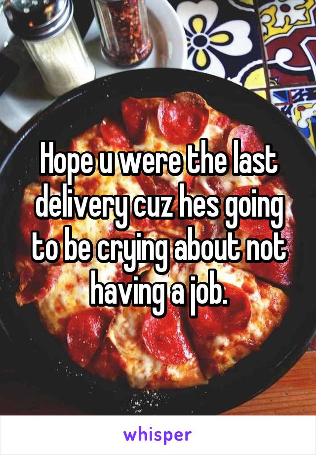 Hope u were the last delivery cuz hes going to be crying about not having a job.