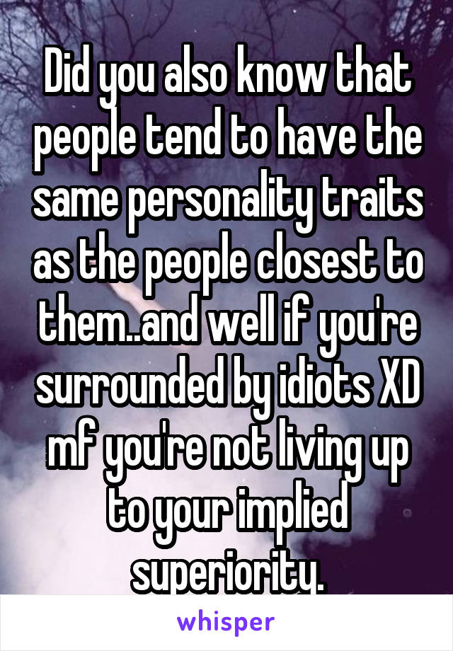 Did you also know that people tend to have the same personality traits as the people closest to them..and well if you're surrounded by idiots XD mf you're not living up to your implied superiority.