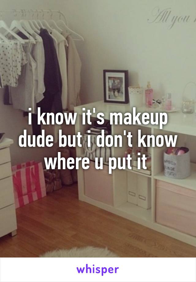 i know it's makeup dude but i don't know where u put it 