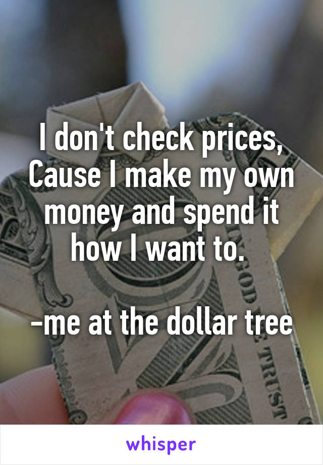 I don't check prices, Cause I make my own money and spend it how I want to. 

-me at the dollar tree