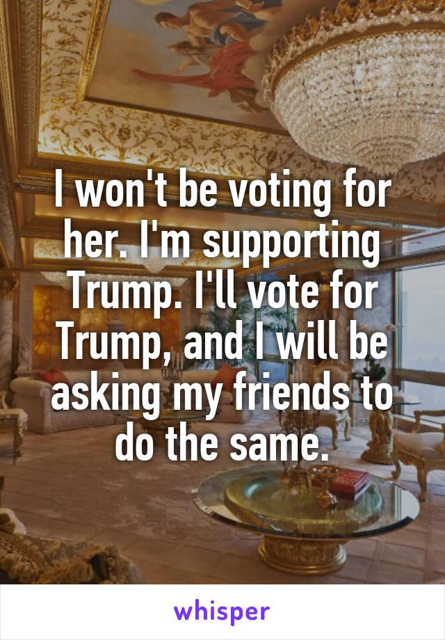 I won't be voting for her. I'm supporting Trump. I'll vote for Trump, and I will be asking my friends to do the same.