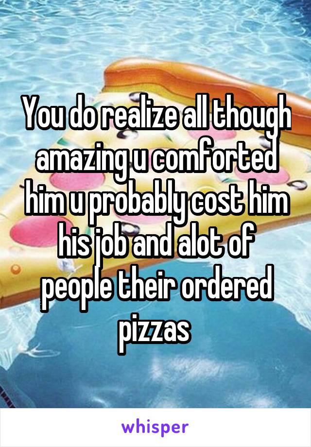 You do realize all though amazing u comforted him u probably cost him his job and alot of people their ordered pizzas 