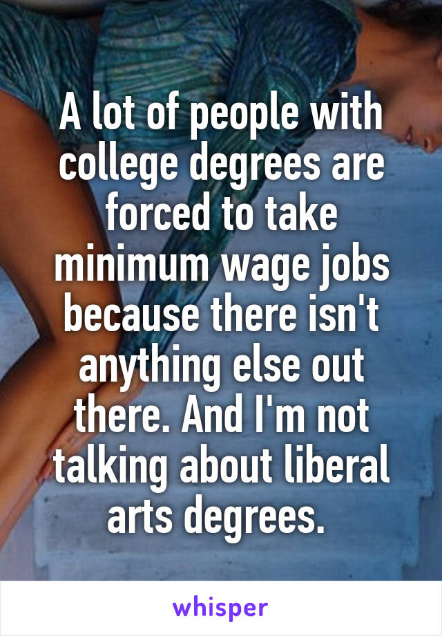A lot of people with college degrees are forced to take minimum wage jobs because there isn't anything else out there. And I'm not talking about liberal arts degrees. 