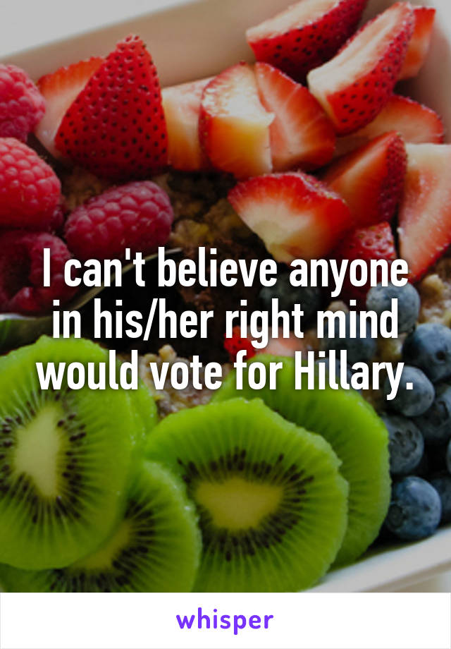 I can't believe anyone in his/her right mind would vote for Hillary.