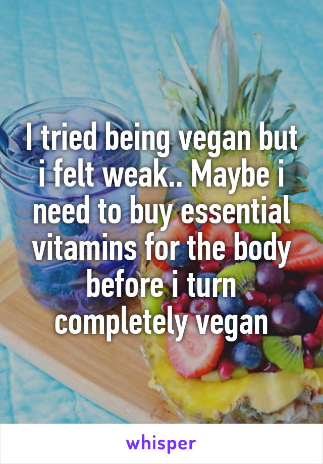 I tried being vegan but i felt weak.. Maybe i need to buy essential vitamins for the body before i turn completely vegan