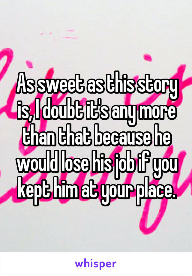 As sweet as this story is, I doubt it's any more than that because he would lose his job if you kept him at your place.