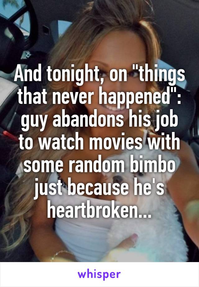 And tonight, on "things that never happened": guy abandons his job to watch movies with some random bimbo just because he's heartbroken...