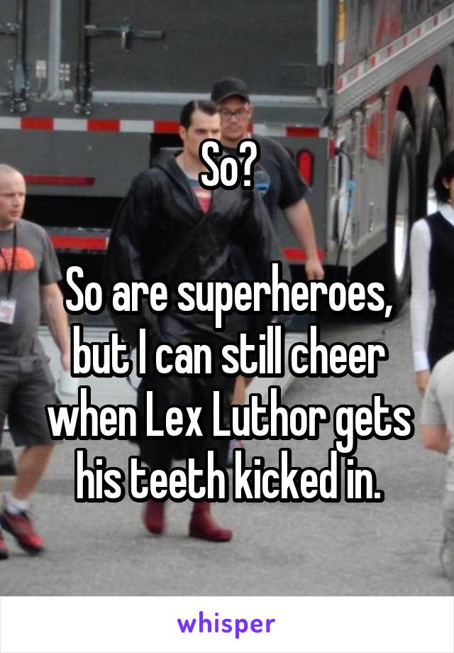 So?

So are superheroes, but I can still cheer when Lex Luthor gets his teeth kicked in.