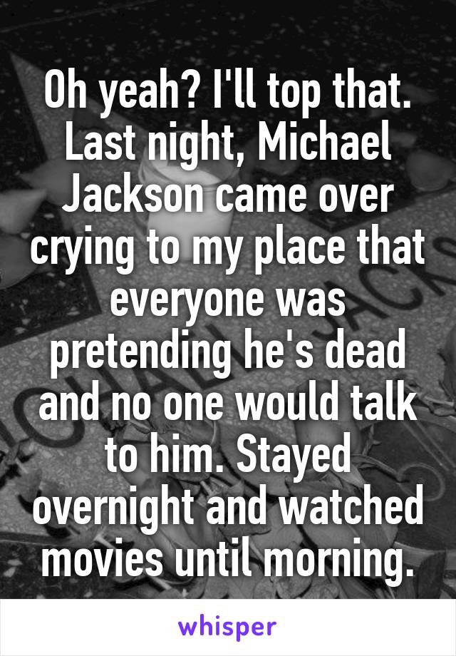 Oh yeah? I'll top that.
Last night, Michael Jackson came over crying to my place that everyone was pretending he's dead and no one would talk to him. Stayed overnight and watched movies until morning.