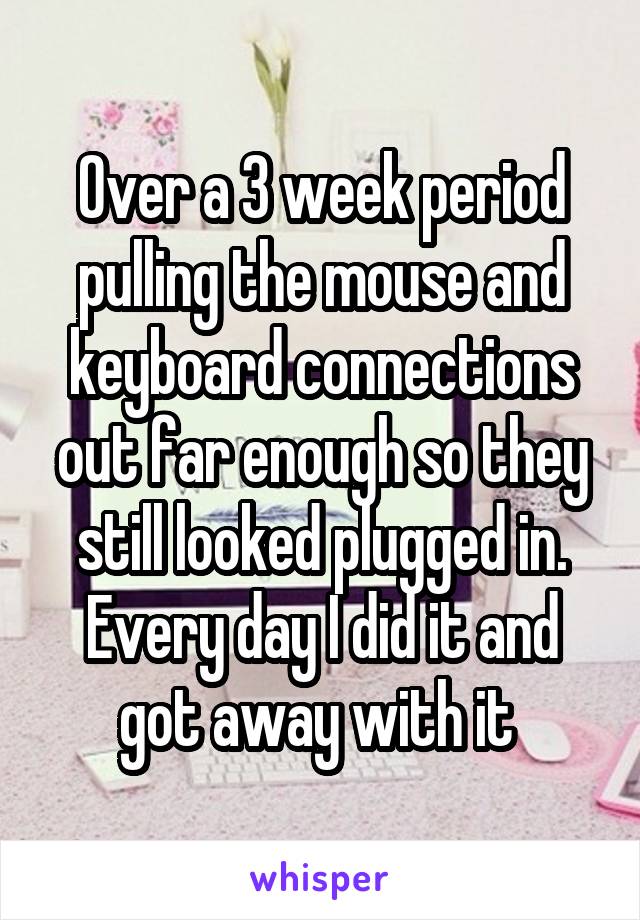 Over a 3 week period pulling the mouse and keyboard connections out far enough so they still looked plugged in. Every day I did it and got away with it 