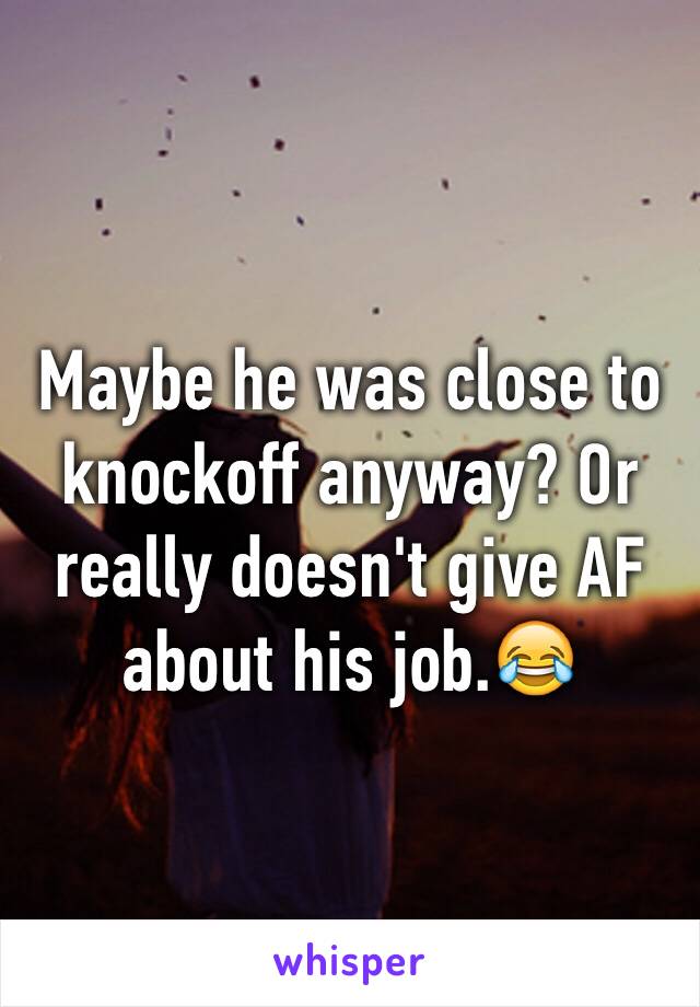 Maybe he was close to knockoff anyway? Or really doesn't give AF about his job.😂