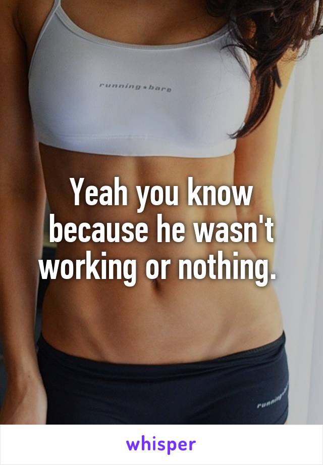 Yeah you know because he wasn't working or nothing. 