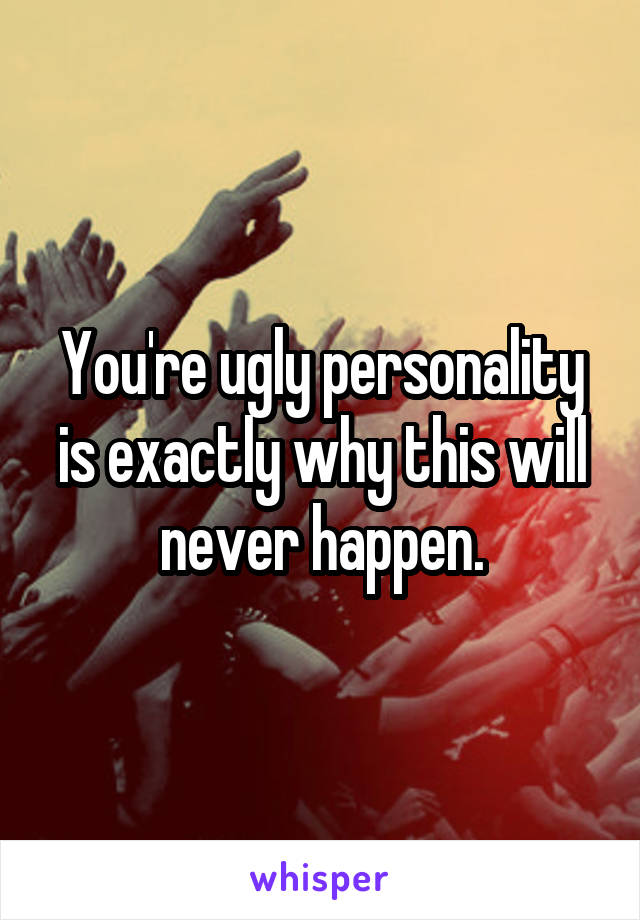 You're ugly personality is exactly why this will never happen.