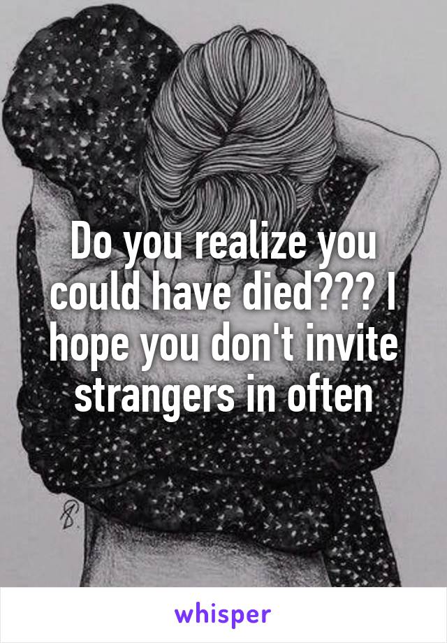 Do you realize you could have died??? I hope you don't invite strangers in often