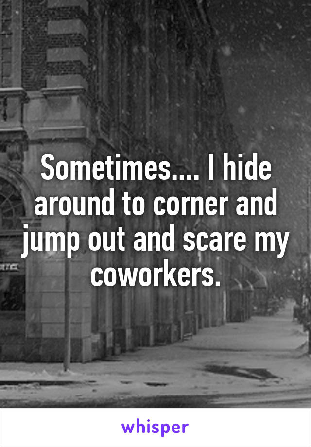 Sometimes.... I hide around to corner and jump out and scare my coworkers.