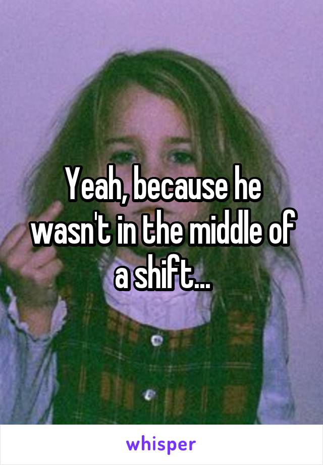 Yeah, because he wasn't in the middle of a shift...