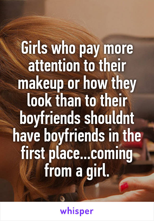 Girls who pay more attention to their makeup or how they look than to their boyfriends shouldnt have boyfriends in the first place...coming from a girl.