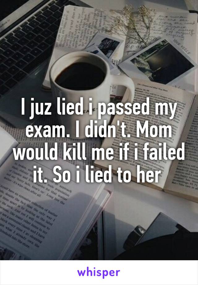 I juz lied i passed my exam. I didn't. Mom would kill me if i failed it. So i lied to her 