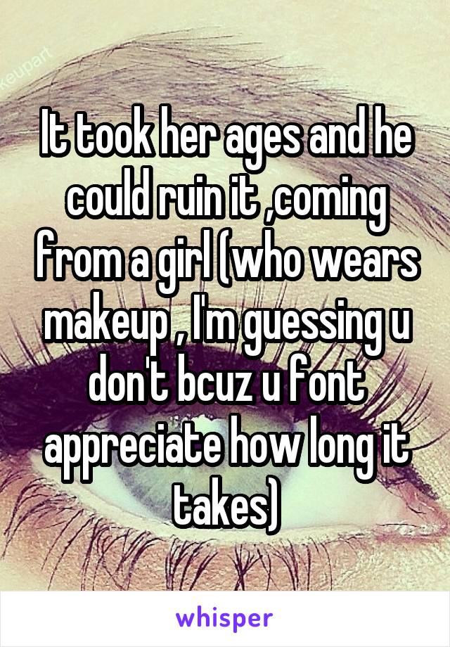 It took her ages and he could ruin it ,coming from a girl (who wears makeup , I'm guessing u don't bcuz u font appreciate how long it takes)