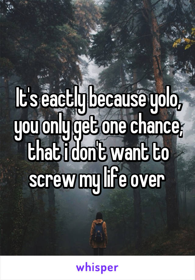 It's eactly because yolo, you only get one chance, that i don't want to screw my life over 