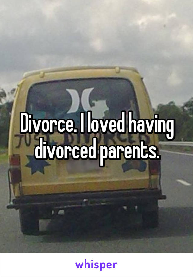 Divorce. I loved having divorced parents.