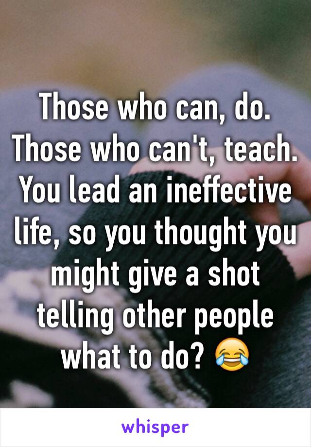 Those who can, do. Those who can't, teach. You lead an ineffective life, so you thought you might give a shot telling other people what to do? 😂