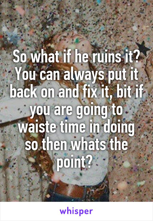 So what if he ruins it? You can always put it back on and fix it, bit if you are going to waiste time in doing so then whats the point? 