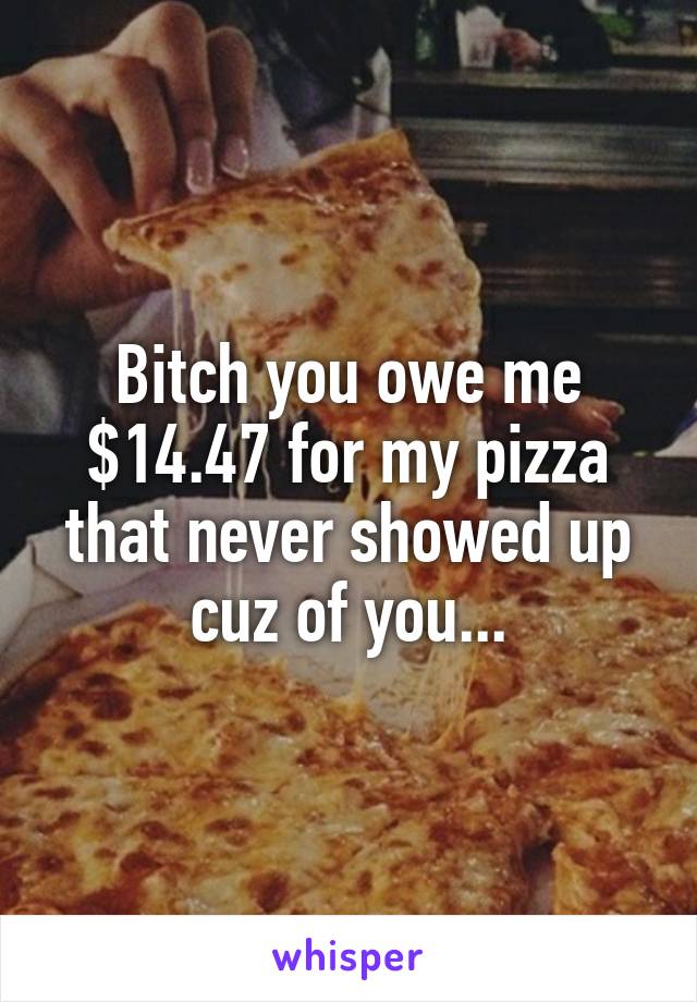 Bitch you owe me $14.47 for my pizza that never showed up cuz of you...