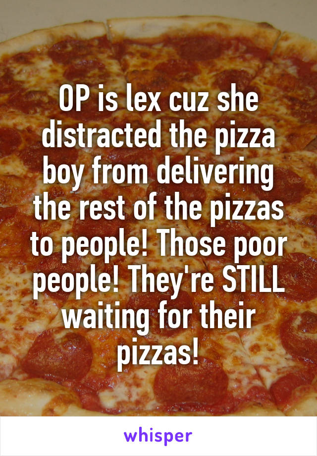 OP is lex cuz she distracted the pizza boy from delivering the rest of the pizzas to people! Those poor people! They're STILL waiting for their pizzas!