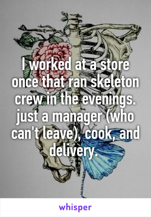 I worked at a store once that ran skeleton crew in the evenings. just a manager (who can't leave), cook, and delivery. 