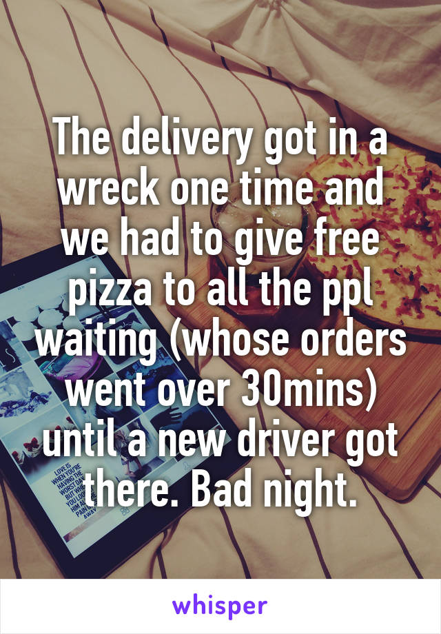 The delivery got in a wreck one time and we had to give free pizza to all the ppl waiting (whose orders went over 30mins) until a new driver got there. Bad night.