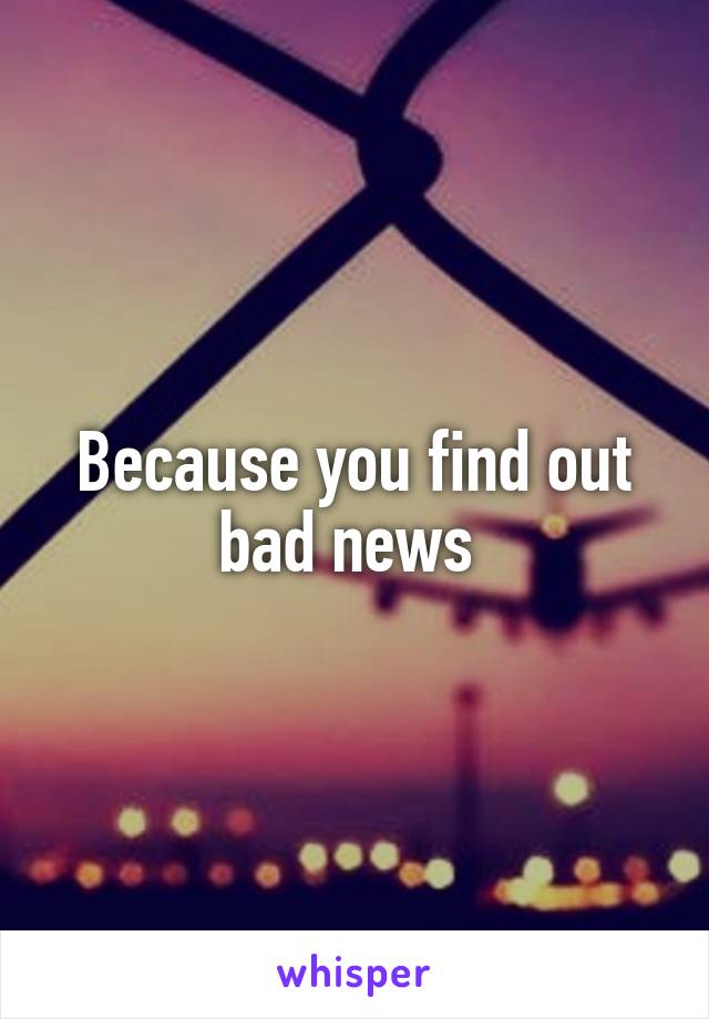 Because you find out bad news 