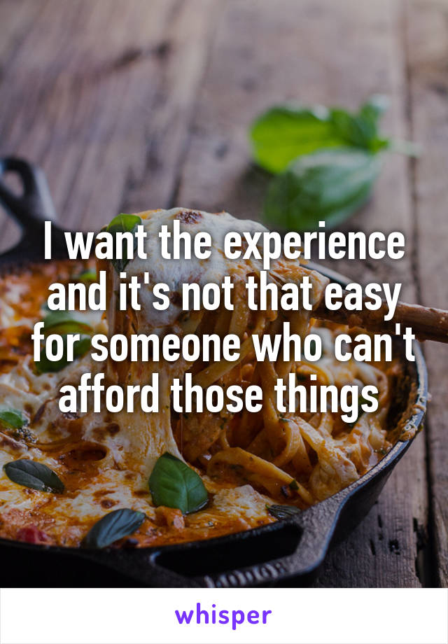 I want the experience and it's not that easy for someone who can't afford those things 