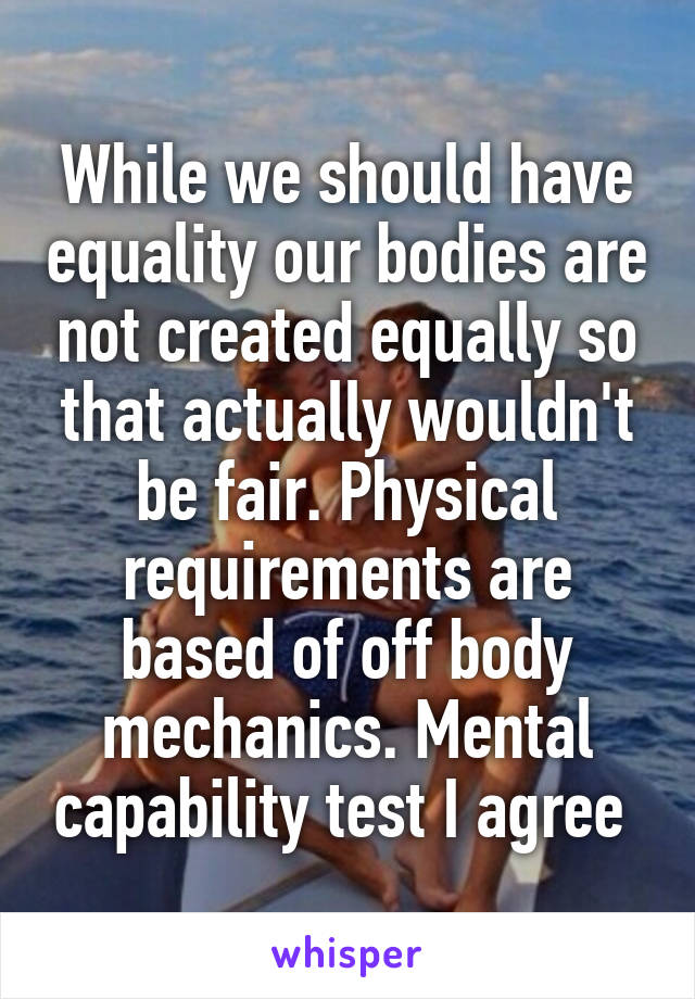 While we should have equality our bodies are not created equally so that actually wouldn't be fair. Physical requirements are based of off body mechanics. Mental capability test I agree 
