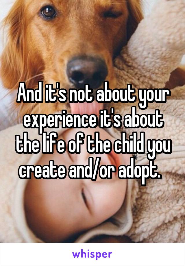 And it's not about your experience it's about the life of the child you create and/or adopt.  
