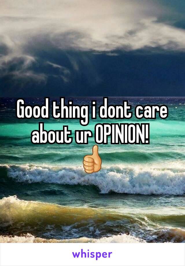 Good thing i dont care about ur OPINION! 
👍