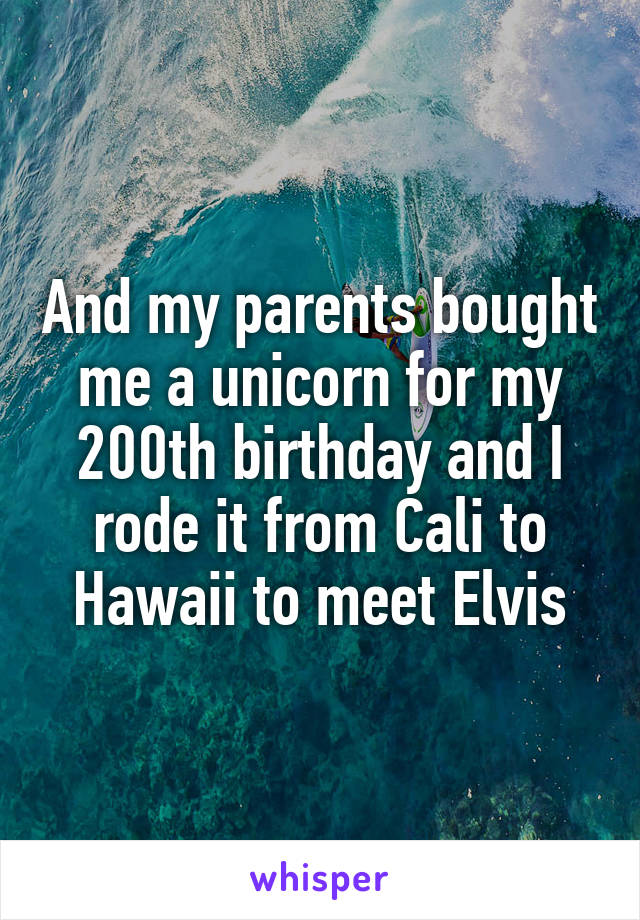 And my parents bought me a unicorn for my 200th birthday and I rode it from Cali to Hawaii to meet Elvis