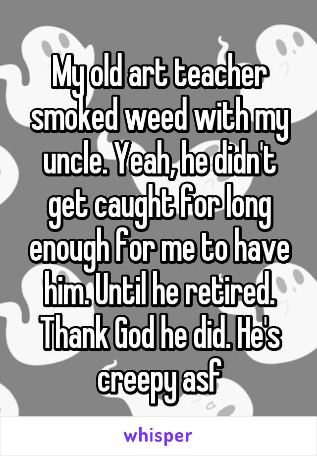 My old art teacher smoked weed with my uncle. Yeah, he didn't get caught for long enough for me to have him. Until he retired. Thank God he did. He's creepy asf