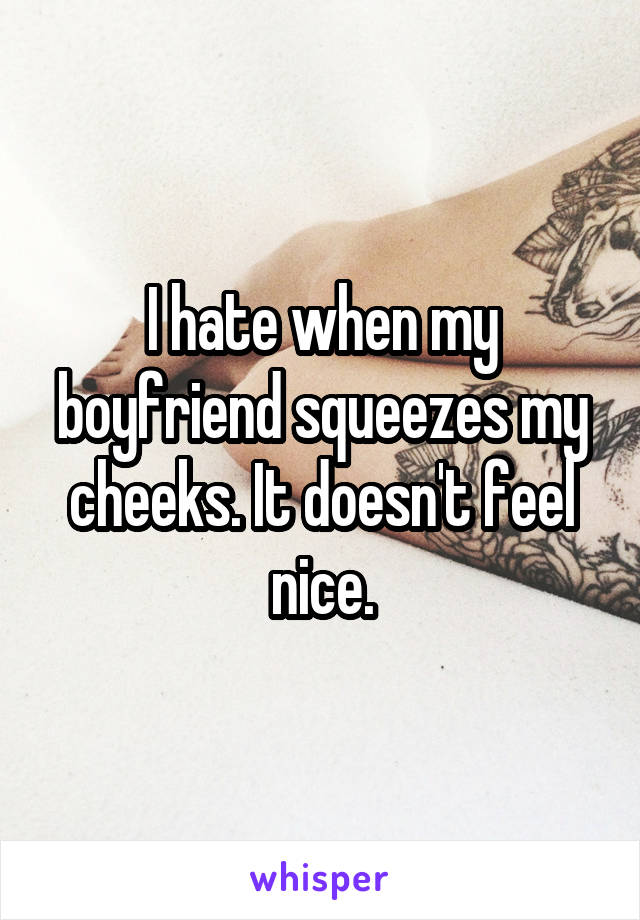 I hate when my boyfriend squeezes my cheeks. It doesn't feel nice.