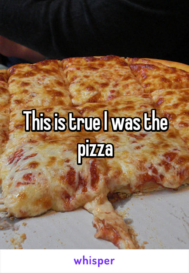 This is true I was the pizza