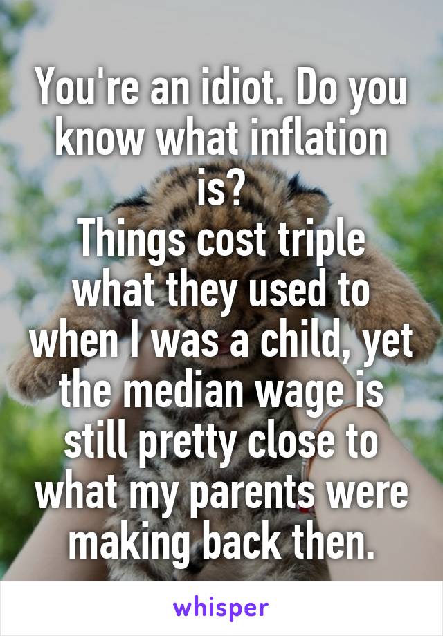 You're an idiot. Do you know what inflation is?
Things cost triple what they used to when I was a child, yet the median wage is still pretty close to what my parents were making back then.